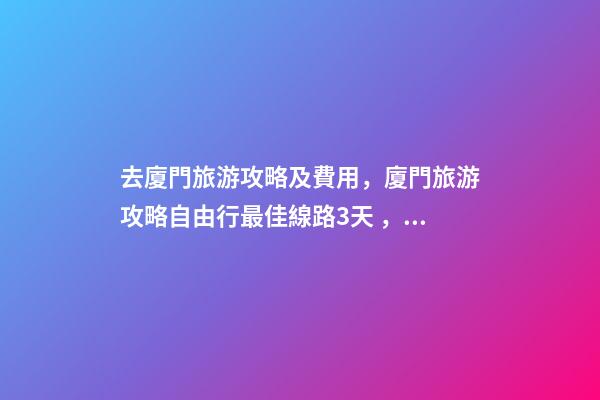 去廈門旅游攻略及費用，廈門旅游攻略自由行最佳線路3天，3分鐘了解吃住行